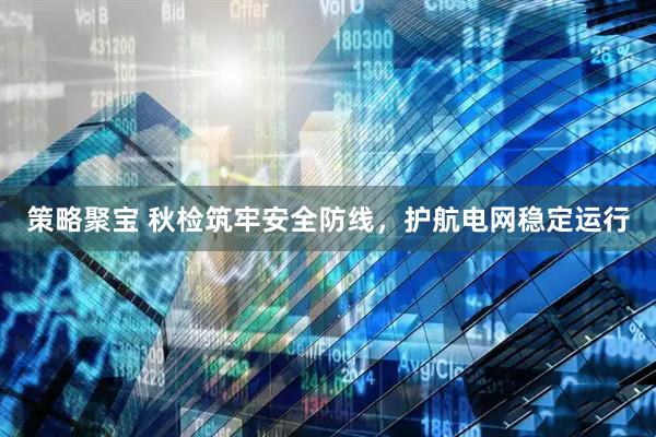 策略聚宝 秋检筑牢安全防线，护航电网稳定运行