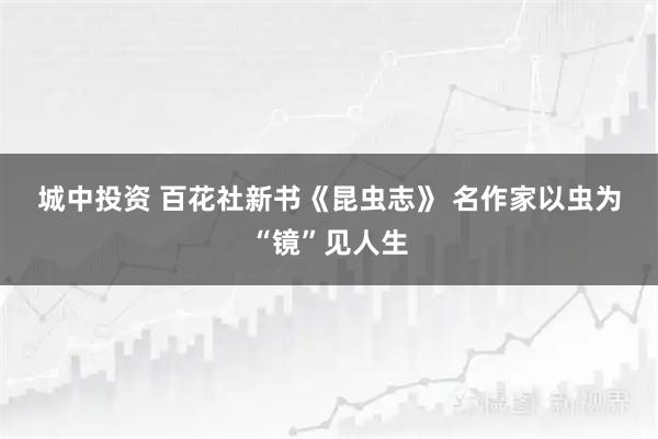 城中投资 百花社新书《昆虫志》 名作家以虫为“镜”见人生