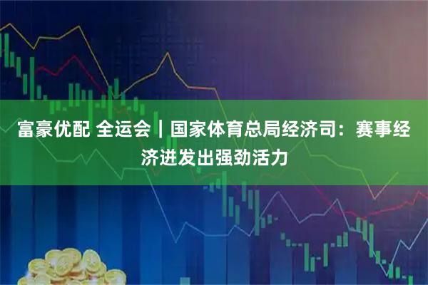 富豪优配 全运会｜国家体育总局经济司：赛事经济迸发出强劲活力