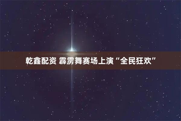 乾鑫配资 霹雳舞赛场上演“全民狂欢”