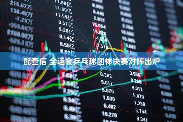 配查信 全运会乒乓球团体决赛对阵出炉