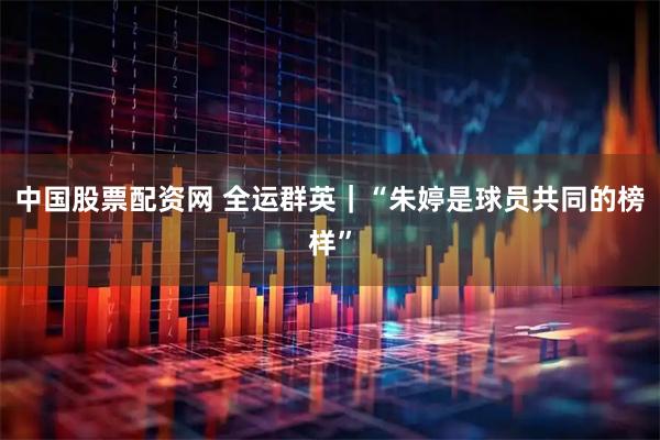中国股票配资网 全运群英｜“朱婷是球员共同的榜样”