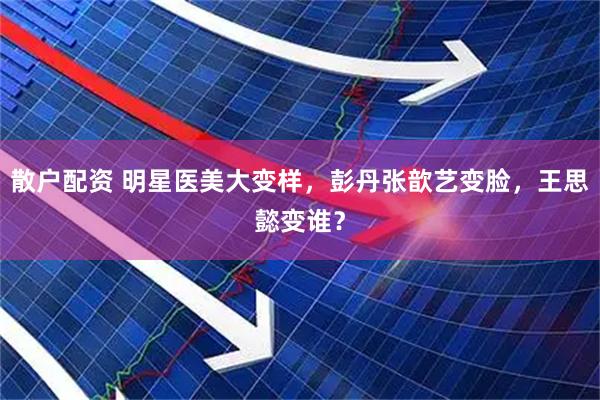 散户配资 明星医美大变样，彭丹张歆艺变脸，王思懿变谁？