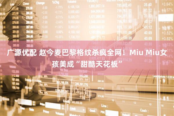 广源优配 赵今麦巴黎格纹杀疯全网！Miu Miu女孩美成“甜酷天花板”