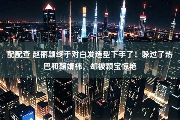 配配查 赵丽颖终于对白发造型下手了！躲过了热巴和鞠婧祎，却被颖宝惊艳
