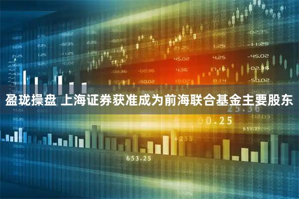 盈珑操盘 上海证券获准成为前海联合基金主要股东