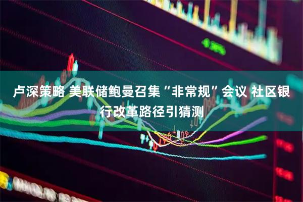 卢深策略 美联储鲍曼召集“非常规”会议 社区银行改革路径引猜测