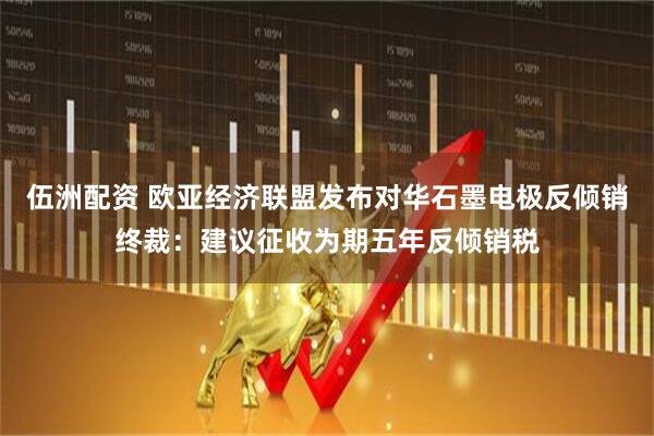 伍洲配资 欧亚经济联盟发布对华石墨电极反倾销终裁：建议征收为期五年反倾销税