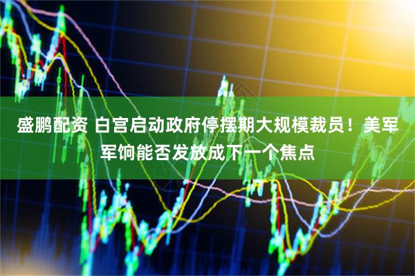 盛鹏配资 白宫启动政府停摆期大规模裁员！美军军饷能否发放成下一个焦点