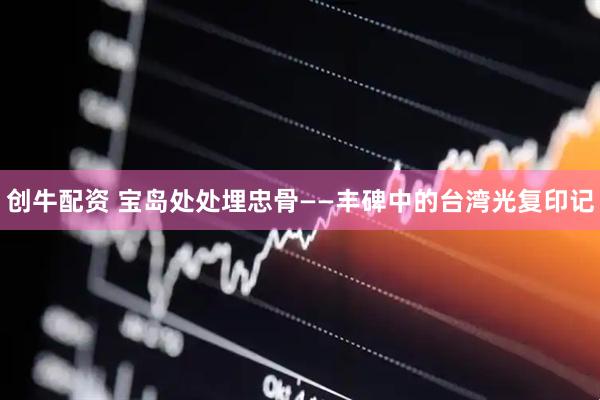 创牛配资 宝岛处处埋忠骨——丰碑中的台湾光复印记