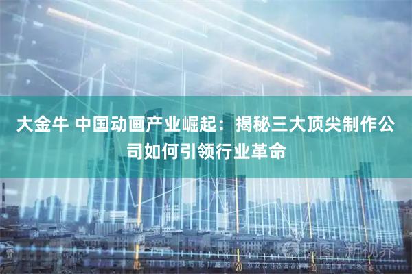 大金牛 中国动画产业崛起：揭秘三大顶尖制作公司如何引领行业革命