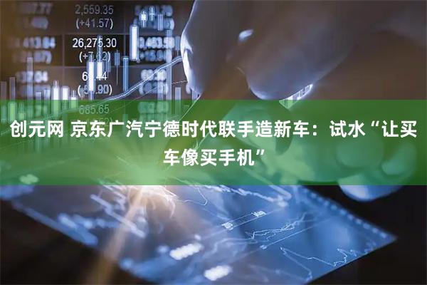 创元网 京东广汽宁德时代联手造新车：试水“让买车像买手机”