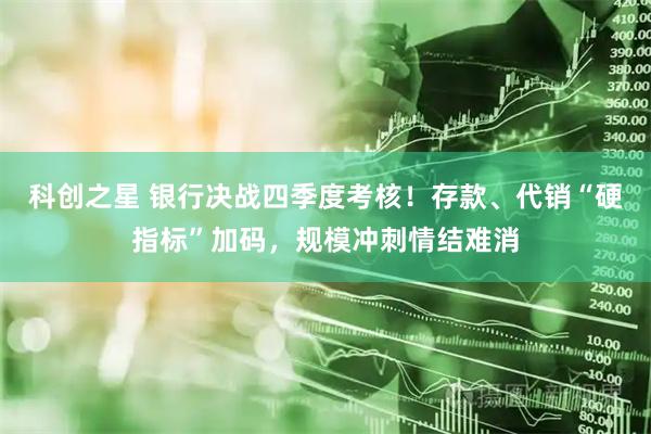 科创之星 银行决战四季度考核！存款、代销“硬指标”加码，规模冲刺情结难消