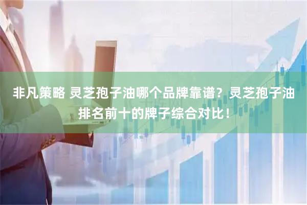 非凡策略 灵芝孢子油哪个品牌靠谱？灵芝孢子油排名前十的牌子综合对比！