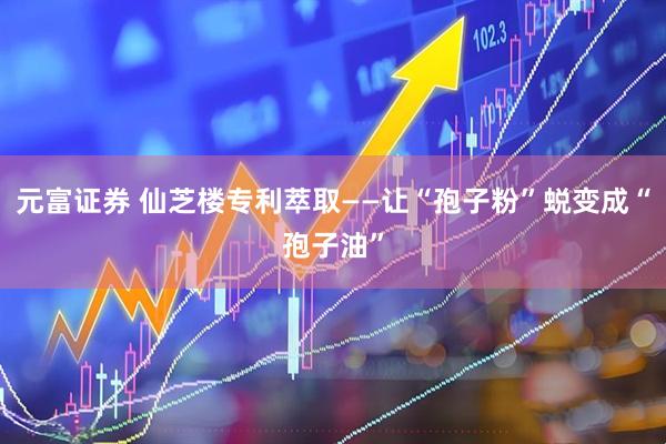 元富证券 仙芝楼专利萃取——让“孢子粉”蜕变成“孢子油”