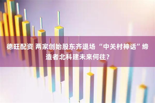 德旺配资 两家创始股东齐退场 “中关村神话”缔造者北科建未来何往？