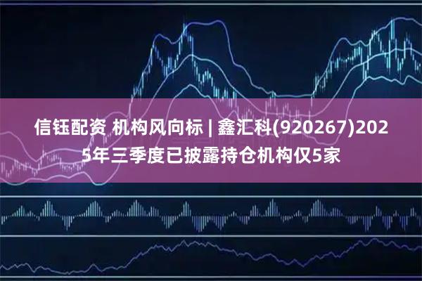 信钰配资 机构风向标 | 鑫汇科(920267)2025年三季度已披露持仓机构仅5家