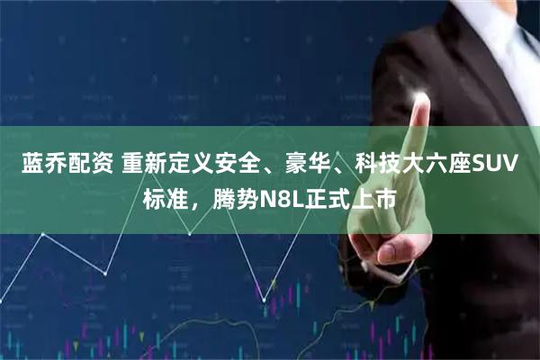 蓝乔配资 重新定义安全、豪华、科技大六座SUV标准，腾势N8L正式上市