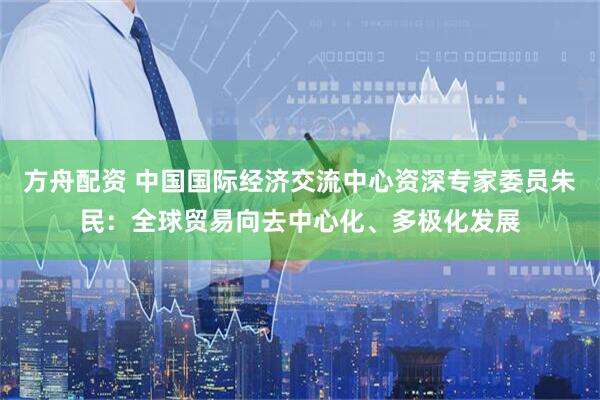 方舟配资 中国国际经济交流中心资深专家委员朱民：全球贸易向去中心化、多极化发展