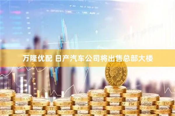 万隆优配 日产汽车公司将出售总部大楼