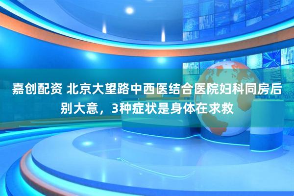 嘉创配资 北京大望路中西医结合医院妇科同房后别大意，3种症状是身体在求救
