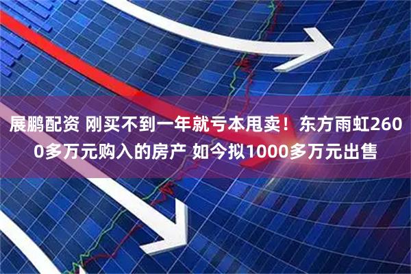 展鹏配资 刚买不到一年就亏本甩卖！东方雨虹2600多万元购入的房产 如今拟1000多万元出售