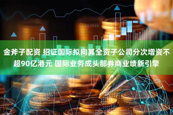 金斧子配资 招证国际拟向其全资子公司分次增资不超90亿港元 国际业务成头部券商业绩新引擎