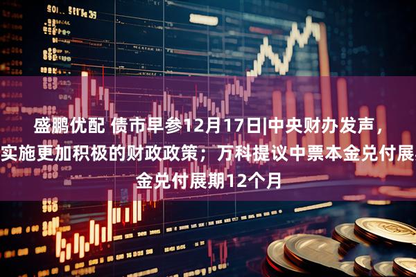 盛鹏优配 债市早参12月17日|中央财办发声，明年继续实施更加积极的财政政策；万科提议中票本金兑付展期12个月