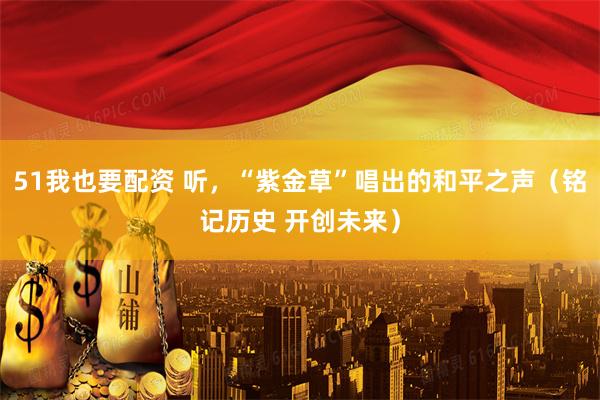 51我也要配资 听，“紫金草”唱出的和平之声（铭记历史 开创未来）