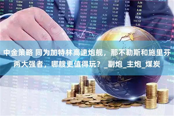 中金策略 同为加特林高速炮舰，那不勒斯和施里芬两大强者，哪艘更值得玩？_副炮_主炮_煤炭